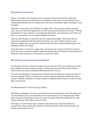 Recording of Transactions
If there is an aspect of your business where you need to document transactions with some
different parties properly then blockchain can definitely be the answer. Several businesses are
considering blockchain and are looking at how they can use distributed ledger technology to their
advantage.
Blockchain can provide a lot of benefits for supply chains, the processing of deals and audit
trails. The use of distributed applications was first pioneered by Ethereum back in 2015. With the
introduction of “smart contracts” on the Ethereum blockchain, many businesses were able to use
this as a secure and fast way to manage multiple transactions.
There are other benefits as well such as the use of permission ledgers. This ensures that all
transactions completed on the blockchain network are very secure. When a business uses a
permission ledger, they can reduce the amount of time that they spend monitoring logistics and
shipping activities for example.
Every party that is involved in a supply chain will increase the amount of work that a business
has to do using conventional methods. Blockchain should reduce the amount of work required no
matter how many parties are involved and it is much more secure.
Blockchain Contracts cannot be manipulated
It is likely that you have to deal with contracts in your business. Here you are placing your trust
and confidence in words on pieces of paper. Unfortunately, there have been many situations
when contracts have been manipulated and businesses have lost out.
You can use blockchain to create contracts with others and once these are in place then they are
not easily changed. There is no need to use a lawyer when you implement a blockchain smart
contract. When the conditions of a smart contract are fulfilled then the transfer of value will take
place with certainty.
Use Blockchain for Secure Storage of Data
Blockchain technology is a lot more secure than client server technology. One of the things that
you can definitely do is to use blockchain for the secure storage of your important data. When
data is stored on a blockchain network it is always encrypted. Only those people that have the
unique crypto key will be able to access the data.
These days you will find that many companies offer data storage using blockchain for a
reasonable fee. Data is much safer stored on a blockchain network and several businesses are
already utilizing these services.
 