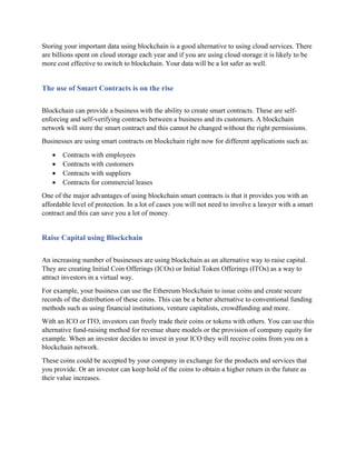 Storing your important data using blockchain is a good alternative to using cloud services. There
are billions spent on cloud storage each year and if you are using cloud storage it is likely to be
more cost effective to switch to blockchain. Your data will be a lot safer as well.
The use of Smart Contracts is on the rise
Blockchain can provide a business with the ability to create smart contracts. These are self-
enforcing and self-verifying contracts between a business and its customers. A blockchain
network will store the smart contract and this cannot be changed without the right permissions.
Businesses are using smart contracts on blockchain right now for different applications such as:
• Contracts with employees
• Contracts with customers
• Contracts with suppliers
• Contracts for commercial leases
One of the major advantages of using blockchain smart contracts is that it provides you with an
affordable level of protection. In a lot of cases you will not need to involve a lawyer with a smart
contract and this can save you a lot of money.
Raise Capital using Blockchain
An increasing number of businesses are using blockchain as an alternative way to raise capital.
They are creating Initial Coin Offerings (ICOs) or Initial Token Offerings (ITOs) as a way to
attract investors in a virtual way.
For example, your business can use the Ethereum blockchain to issue coins and create secure
records of the distribution of these coins. This can be a better alternative to conventional funding
methods such as using financial institutions, venture capitalists, crowdfunding and more.
With an ICO or ITO, investors can freely trade their coins or tokens with others. You can use this
alternative fund-raising method for revenue share models or the provision of company equity for
example. When an investor decides to invest in your ICO they will receive coins from you on a
blockchain network.
These coins could be accepted by your company in exchange for the products and services that
you provide. Or an investor can keep hold of the coins to obtain a higher return in the future as
their value increases.
 