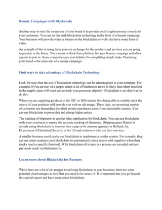 Bounty Campaigns with Blockchain
Another way to raise the awareness of your brand is to provide small cryptocurrency rewards to
your customers. You can do this with blockchain technology in the form of a bounty campaign.
Your business will provide coins or tokens on the blockchain network that have some form of
value.
An example of this is using these coins in exchange for the products and services you are going
to provide in the future. You can use a blockchain platform for your bounty campaign and allow
anyone to join in. Some companies pay coin holders for completing simple tasks. Promoting
your brand is the main aim of a bounty campaign.
Find ways to take advantage of Blockchain Technology
Look for ways that the use of blockchain technology can be advantageous to your company. For
example, if you are part of a supply chain (a lot of businesses are) it is likely that others involved
in the supply chain will want you to track your processes digitally. Blockchain is an ideal way to
do this.
When you are supplying products to the B2C or B2B market then being able to reliably track the
source of your products will provide you with an advantage. These days, an increasing number
of customers are demanding that their product purchases come from sustainable sources. You
can use blockchain to prove this and charge higher prices.
The tracking of shipments is another ideal application for blockchain. You can use blockchain
with smart contracts to ensure the accurate tracking of shipments. Shipping giant Maersk is
already using blockchain to monitor their cargo with customs agencies in Holland, the
Department of Homeland Security in the US and customers who use their services.
A smaller business could easily use blockchain to implement a similar system. For example, they
can use smart contracts on a blockchain to automatically place orders with suppliers when their
stocks reach a specific threshold. With blockchain all events in a process are recorded and any
payments made verified properly.
Learn more about Blockchain for Business
While there are a lot of advantages to utilizing blockchain in your business, there are some
potential disadvantages as well that you need to be aware of. It is important that you go beyond
this special report and learn more about blockchain.
 