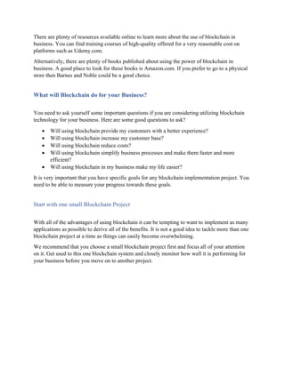 There are plenty of resources available online to learn more about the use of blockchain in
business. You can find training courses of high-quality offered for a very reasonable cost on
platforms such as Udemy.com.
Alternatively, there are plenty of books published about using the power of blockchain in
business. A good place to look for these books is Amazon.com. If you prefer to go to a physical
store then Barnes and Noble could be a good choice.
What will Blockchain do for your Business?
You need to ask yourself some important questions if you are considering utilizing blockchain
technology for your business. Here are some good questions to ask?
• Will using blockchain provide my customers with a better experience?
• Will using blockchain increase my customer base?
• Will using blockchain reduce costs?
• Will using blockchain simplify business processes and make them faster and more
efficient?
• Will using blockchain in my business make my life easier?
It is very important that you have specific goals for any blockchain implementation project. You
need to be able to measure your progress towards these goals.
Start with one small Blockchain Project
With all of the advantages of using blockchain it can be tempting to want to implement as many
applications as possible to derive all of the benefits. It is not a good idea to tackle more than one
blockchain project at a time as things can easily become overwhelming.
We recommend that you choose a small blockchain project first and focus all of your attention
on it. Get used to this one blockchain system and closely monitor how well it is performing for
your business before you move on to another project.
 