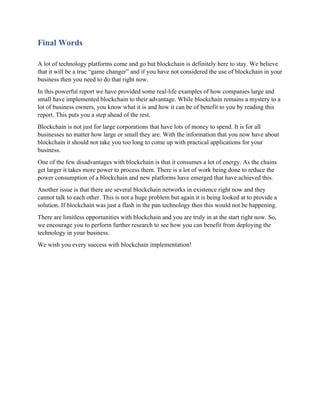 Final Words
A lot of technology platforms come and go but blockchain is definitely here to stay. We believe
that it will be a true “game changer” and if you have not considered the use of blockchain in your
business then you need to do that right now.
In this powerful report we have provided some real-life examples of how companies large and
small have implemented blockchain to their advantage. While blockchain remains a mystery to a
lot of business owners, you know what it is and how it can be of benefit to you by reading this
report. This puts you a step ahead of the rest.
Blockchain is not just for large corporations that have lots of money to spend. It is for all
businesses no matter how large or small they are. With the information that you now have about
blockchain it should not take you too long to come up with practical applications for your
business.
One of the few disadvantages with blockchain is that it consumes a lot of energy. As the chains
get larger it takes more power to process them. There is a lot of work being done to reduce the
power consumption of a blockchain and new platforms have emerged that have achieved this.
Another issue is that there are several blockchain networks in existence right now and they
cannot talk to each other. This is not a huge problem but again it is being looked at to provide a
solution. If blockchain was just a flash in the pan technology then this would not be happening.
There are limitless opportunities with blockchain and you are truly in at the start right now. So,
we encourage you to perform further research to see how you can benefit from deploying the
technology in your business.
We wish you every success with blockchain implementation!
 