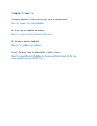 Essential Resources
Learn more about blockchain with high-quality low-cost training courses
https://www.udemy.com/topic/blockchain/
Get IBMs view on blockchain for business
https://www.ibm.com/topics/blockchain-for-business
Get the latest news about blockchain
https://www.wired.com/tag/blockchain/
Probably the best book on the subject of blockchain for business
https://www.routledge.com/Blockchain-for-Business-A-Practical-Guide-for-the-Next-
Frontier/Kalfoglou/p/book/9780367773243
 