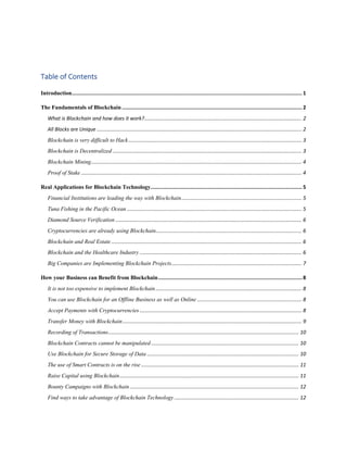 Table of Contents
Introduction........................................................................................................................................................ 1
The Fundamentals of Blockchain ....................................................................................................................... 2
What is Blockchain and how does it work?.............................................................................................................. 2
All Blocks are Unique ............................................................................................................................................... 2
Blockchain is very difficult to Hack......................................................................................................................... 3
Blockchain is Decentralized .................................................................................................................................... 3
Blockchain Mining................................................................................................................................................... 4
Proof of Stake .......................................................................................................................................................... 4
Real Applications for Blockchain Technology.................................................................................................... 5
Financial Institutions are leading the way with Blockchain.................................................................................... 5
Tuna Fishing in the Pacific Ocean .......................................................................................................................... 5
Diamond Source Verification .................................................................................................................................. 6
Cryptocurrencies are already using Blockchain...................................................................................................... 6
Blockchain and Real Estate..................................................................................................................................... 6
Blockchain and the Healthcare Industry ................................................................................................................. 6
Big Companies are Implementing Blockchain Projects........................................................................................... 7
How your Business can Benefit from Blockchain............................................................................................... 8
It is not too expensive to implement Blockchain...................................................................................................... 8
You can use Blockchain for an Offline Business as well as Online ......................................................................... 8
Accept Payments with Cryptocurrencies ................................................................................................................. 8
Transfer Money with Blockchain............................................................................................................................. 9
Recording of Transactions..................................................................................................................................... 10
Blockchain Contracts cannot be manipulated ....................................................................................................... 10
Use Blockchain for Secure Storage of Data .......................................................................................................... 10
The use of Smart Contracts is on the rise .............................................................................................................. 11
Raise Capital using Blockchain............................................................................................................................. 11
Bounty Campaigns with Blockchain...................................................................................................................... 12
Find ways to take advantage of Blockchain Technology....................................................................................... 12
 
