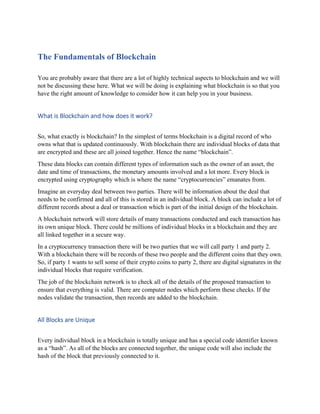 The Fundamentals of Blockchain
You are probably aware that there are a lot of highly technical aspects to blockchain and we will
not be discussing these here. What we will be doing is explaining what blockchain is so that you
have the right amount of knowledge to consider how it can help you in your business.
What is Blockchain and how does it work?
So, what exactly is blockchain? In the simplest of terms blockchain is a digital record of who
owns what that is updated continuously. With blockchain there are individual blocks of data that
are encrypted and these are all joined together. Hence the name “blockchain”.
These data blocks can contain different types of information such as the owner of an asset, the
date and time of transactions, the monetary amounts involved and a lot more. Every block is
encrypted using cryptography which is where the name “cryptocurrencies” emanates from.
Imagine an everyday deal between two parties. There will be information about the deal that
needs to be confirmed and all of this is stored in an individual block. A block can include a lot of
different records about a deal or transaction which is part of the initial design of the blockchain.
A blockchain network will store details of many transactions conducted and each transaction has
its own unique block. There could be millions of individual blocks in a blockchain and they are
all linked together in a secure way.
In a cryptocurrency transaction there will be two parties that we will call party 1 and party 2.
With a blockchain there will be records of these two people and the different coins that they own.
So, if party 1 wants to sell some of their crypto coins to party 2, there are digital signatures in the
individual blocks that require verification.
The job of the blockchain network is to check all of the details of the proposed transaction to
ensure that everything is valid. There are computer nodes which perform these checks. If the
nodes validate the transaction, then records are added to the blockchain.
All Blocks are Unique
Every individual block in a blockchain is totally unique and has a special code identifier known
as a “hash”. As all of the blocks are connected together, the unique code will also include the
hash of the block that previously connected to it.
 