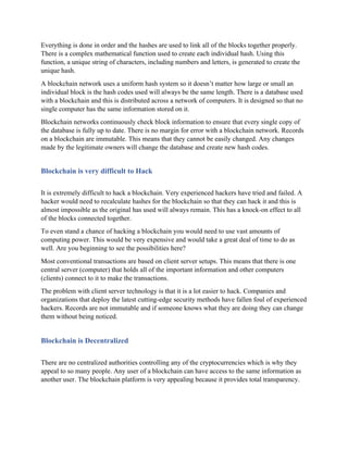 Everything is done in order and the hashes are used to link all of the blocks together properly.
There is a complex mathematical function used to create each individual hash. Using this
function, a unique string of characters, including numbers and letters, is generated to create the
unique hash.
A blockchain network uses a uniform hash system so it doesn’t matter how large or small an
individual block is the hash codes used will always be the same length. There is a database used
with a blockchain and this is distributed across a network of computers. It is designed so that no
single computer has the same information stored on it.
Blockchain networks continuously check block information to ensure that every single copy of
the database is fully up to date. There is no margin for error with a blockchain network. Records
on a blockchain are immutable. This means that they cannot be easily changed. Any changes
made by the legitimate owners will change the database and create new hash codes.
Blockchain is very difficult to Hack
It is extremely difficult to hack a blockchain. Very experienced hackers have tried and failed. A
hacker would need to recalculate hashes for the blockchain so that they can hack it and this is
almost impossible as the original has used will always remain. This has a knock-on effect to all
of the blocks connected together.
To even stand a chance of hacking a blockchain you would need to use vast amounts of
computing power. This would be very expensive and would take a great deal of time to do as
well. Are you beginning to see the possibilities here?
Most conventional transactions are based on client server setups. This means that there is one
central server (computer) that holds all of the important information and other computers
(clients) connect to it to make the transactions.
The problem with client server technology is that it is a lot easier to hack. Companies and
organizations that deploy the latest cutting-edge security methods have fallen foul of experienced
hackers. Records are not immutable and if someone knows what they are doing they can change
them without being noticed.
Blockchain is Decentralized
There are no centralized authorities controlling any of the cryptocurrencies which is why they
appeal to so many people. Any user of a blockchain can have access to the same information as
another user. The blockchain platform is very appealing because it provides total transparency.
 