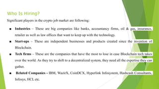 Who Is Hiring?
Significant players in the crypto job market are following:
■ Industries – These are big companies like banks, accountancy firms, oil & gas, insurance,
retailer as well as law offices that want to keep up with the technology.
■ Start-ups – These are independent businesses and products created since the invention of
Blockchain.
■ Tech firms – These are the companies that have the most to lose in case Blockchain tech takes
over the world. As they try to shift to a decentralized system, they need all the expertise they can
gather.
■ Related Companies - IBM, WazirX, CoinDCX, Hyperlink Infosystem, Hashcash Consultants,
Infosys, HCL etc.
 
