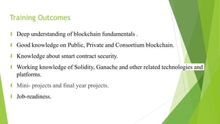 Training Outcomes
 Deep understanding of blockchain fundamentals .
 Good knowledge on Public, Private and Consortium blockchain.
 Knowledge about smart contract security.
 Working knowledge of Solidity, Ganache and other related technologies and
platforms.
 Mini- projects and final year projects.
 Job-readiness.
 