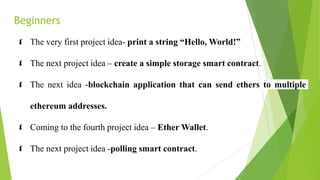 Beginners
 The very first project idea- print a string “Hello, World!”
 The next project idea – create a simple storage smart contract.
 The next idea -blockchain application that can send ethers to multiple
ethereum addresses.
 Coming to the fourth project idea – Ether Wallet.
 The next project idea -polling smart contract.
 