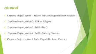Advanced
 Capstone Project, option 1: Student marks management on Blockchain
 Capstone Project, option 2: ENS on Polygon
 Capstone Project, option 3: Build a DAO
 Capstone Project, option 4: Build a Multisig Contract
 Capstone Project, option 5: Build Upgradable Smart Contracts
 