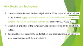 Why Blockchain Technology?
 "Blockchain is the most in-demand job skill in 2020, says LinkedIn." 17 Jan.
2020, Source: https://www.cnbc.com/2020/01/17/blockchain-is-the-most-in-
demand-job-skill-in-2020-sayslinkedin.html, accessed on 23rd Aug 2022.
 Blockchain expertise is the fastest-growing skill according to the latest skills
index.
 You must have or acquire the skills that set you apart and make an employer
want to entrust you with their investment.
 