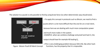 The solution to a puzzle is only possible to find by using brute force (no other deterministic way should exist).
->To apply this concept in protocols such as Bitcoin, we need to find a
puzzle which is a lot more difficult than the one for an e-mail client,
because here we are dealing with much more computation power
and much more nodes in the system.
->EXAMPLE: when we combine challenge and proof and hash it, the
output should have for example 40 leading 0s.
->This is very challenging problem because SHA-256, like other hash
Figure : Bitcoin Proof-Of-Work Concept functions, has the property that it is impossible.
 