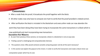 Consensus:
 After a node finds the proof, it broadcasts the proof together with the block.
 All other nodes now only have to compute one hash to verify that the proof provided is indeed correct.
 After verification the block is included in the blockchain and every other node can now abandon the
work they have been doing (they have been trying to incorporate the same transactions in a block which is
now published) and start incorporating new transactions
Incentive For Miners:
 As seen from previous three sections, to incorporate a block in a blockchain is not an easy task.
 Finding a proof is challenging and computationally intensive.
 The question arises: Why would someone provide computing power and do all the work necessary?
 In this section we explain the payout to the miners. In order to verify the transaction and create a block miner use
computation power which has its cost.
 