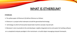 WHAT IS ETHEREUM?
ETHEREUM:
 The yellow paper of Ethereum [4] defines Ethereum as follows:
 Ethereum is a project which attempts to build the generalized technology.
 technology on which all transaction-based state machine concepts may be built.
 Moreover it aims to provide to the end-developer a tightly integrated end-to-end system for building software
on a unexplored compute paradigm in the mainstream: a trustful object messaging compute framework.
 