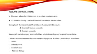 ACCOUNTS AND TRANSACTIONS:
 Ethereum is based on the concept of so-called smart contracts.
 A contract is usually a piece of code that is stored on the blockchain.
Conceptually there exist two different types of accounts in Ethereum:
A. Externally owned accounts
B. Contract accounts
A externally owned account is controlled by a private key and owned by a real human being.
Contract accounts however are controlled entirely by code. Accounts consist of four main fields:
1. Nonce
2. Ether balance
3. Contract code
4. Account storage
 