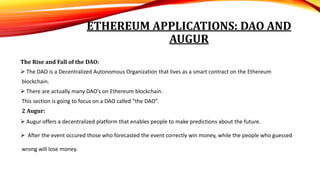 ETHEREUM APPLICATIONS: DAO AND
AUGUR
The Rise and Fall of the DAO:
 The DAO is a Decentralized Autonomous Organization that lives as a smart contract on the Ethereum
blockchain.
 There are actually many DAO’s on Ethereum blockchain.
This section is going to focus on a DAO called ”the DAO”.
2 Augur:
 Augur offers a decentralized platform that enables people to make predictions about the future.
 After the event occured those who forecasted the event correctly win money, while the people who guessed
wrong will lose money.
 