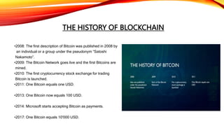 THE HISTORY OF BLOCKCHAIN
•2008: The first description of Bitcoin was published in 2008 by
an individual or a group under the pseudonym “Satoshi
Nakamoto”.
•2009: The Bitcoin Network goes live and the first Bitcoins are
mined.
•2010: The first cryptocurrency stock exchange for trading
Bitcoin is launched.
•2011: One Bitcoin equals one USD.
•2013: One Bitcoin now equals 100 USD.
•2014: Microsoft starts accepting Bitcoin as payments.
•2017: One Bitcoin equals 10'000 USD.
 