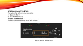 BITCOIN CHARACTERISTICS:
The system has following characteristics:
1. Decentralized
2. Pseudo-Anonymous
Bitcoin transaction:
A graph of a Bitcoin transaction can be seen in Figure.
Figure: Bitcoin Transactions
 