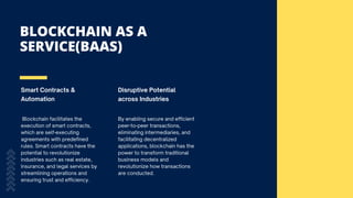 BLOCKCHAIN AS A
SERVICE(BAAS)
Smart Contracts &
Automation
Disruptive Potential
across Industries
Blockchain facilitates the
execution of smart contracts,
which are self-executing
agreements with predefined
rules. Smart contracts have the
potential to revolutionize
industries such as real estate,
insurance, and legal services by
streamlining operations and
ensuring trust and efficiency.
By enabling secure and efficient
peer-to-peer transactions,
eliminating intermediaries, and
facilitating decentralized
applications, blockchain has the
power to transform traditional
business models and
revolutionize how transactions
are conducted.
 