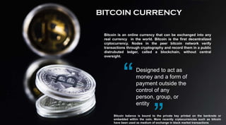 Designed to act as
money and a form of
payment outside the
control of any
person, group, or
entity
Bitcoin balance is bound to the private key printed on the banknote or
embedded within the coin. More recently crptocurrencies such as bitcoin
have been used as medium of exchange in black market transactions.
BITCOIN CURRENCY
Bitcoin is an online currency that can be exchanged into any
real currency in the world. Bitcoin is the first decentralized
crptocurrency. Nodes in the peer bitcoin network verify
transactions through cryptography and record them in a public
distrubuted ledger, called a blockchain, without central
oversight.
 