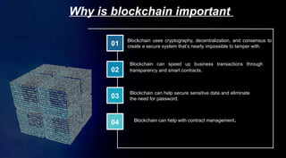 01
02
03
04
Why is blockchain important
Blockchain uses cryptography, decentralization, and consensus to
create a secure system that’s nearly impossible to tamper with.
Blockchain can speed up business transactions through
transparency and smart contracts.
Blockchain can help secure sensitive data and eliminate
the need for password.
Blockchain can help with contract management.
 