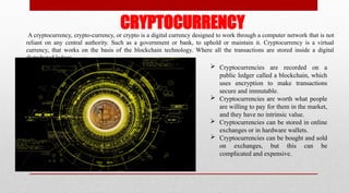 A cryptocurrency, crypto-currency, or crypto is a digital currency designed to work through a computer network that is not
reliant on any central authority. Such as a government or bank, to uphold or maintain it. Cryptocurrency is a virtual
currency, that works on the basis of the blockchain technology. Where all the transactions are stored inside a digital
distrubuted ledger.
CRYPTOCURRENCY
 Cryptocurrencies are recorded on a
public ledger called a blockchain, which
uses encryption to make transactions
secure and immutable.
 Cryptocurrencies are worth what people
are willing to pay for them in the market,
and they have no intrinsic value.
 Cryptocurrencies can be stored in online
exchanges or in hardware wallets.
 Cryptocurrencies can be bought and sold
on exchanges, but this can be
complicated and expensive.
 