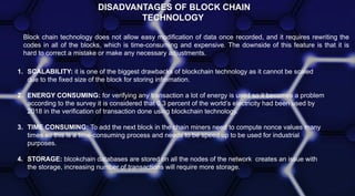 DISADVANTAGES OF BLOCK CHAIN
TECHNOLOGY
Block chain technology does not allow easy modification of data once recorded, and it requires rewriting the
codes in all of the blocks, which is time-consuming and expensive. The downside of this feature is that it is
hard to correct a mistake or make any necessary adjustments.
1. SCALABILITY: it is one of the biggest drawbacks of blockchain technology as it cannot be scaled
due to the fixed size of the block for storing infromation.
2. ENERGY CONSUMING: for verifying any transaction a lot of energy is used so it becomes a problem
according to the survey it is considered that 0.3 percent of the world’s electricity had been used by
2018 in the verification of transaction done using blockchain technology.
3. TIME CONSUMING: To add the next block in the chain miners need to compute nonce values many
times so this is a time-consuming process and needs to be speed up to be used for industrial
purposes.
4. STORAGE: blcokchain databases are stored on all the nodes of the network creates an issue with
the storage, increasing number of transactions will require more storage.
 
