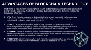 ADVANTAGES OF BLOCKCHAIN TECHNOLOGY
The benefits of blockchain are increasing trust, security and transparency among member organizations
by improving the traceability of data shared across a business network, plus delivering cost savings
through new efficiencies.
1. OPEN: One of the major advantages of blockchain technology is that it is accessible to all means anyone
can become a participant in the contribution to blockchain technology, one does not require any
permission from anybody to join the distributed network.
2. VERIFICATION: Blockchain technology is used to store information in a decentralized manner so
everyone can verify the correctness of the infromation by using zero-knowledge proof through which one
party proves the correctness of data to another party without revealing anything about data.
3. PERMANENT: Records or information which is stored using blockchain technology are permanent means
one needs not to worry about losing the data because duplicate copies are stored at each local node as it
is a decentralized network that has several trustworthy nodes.
4. EFFICIENCY: Blockchain removes any third-party intervention between transactions and removes
mistakes making the system efficient and faster. Settlement is made easier and smooth.
 