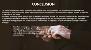 CONCLUSION
The bitcoin is the first successful implementation of blockchain , today the world has found application of blockchain
technology in several industries, where the trust without the involvement of a centralized authority is desired. So welcome
to the world of blockchain.
Blockchain technology is only going to grow in the fields of business finance, law, medicine, and real estate. Whether you’re
an experienced blockchain developer, or you’re aspiring to break into this exiciting industry, enrolling in our blockchain
certification training program will help indeviduals with all levels of experience to learn blockchain developer techniques
strategies.
 Blockchain technlogy is a promising innovation. Which can be used in different
microgid areas. Probably the most popular use case application is p2p trading,
where the blockchain enables energytrading between peers in a secure way.
 Most projects are based on Ethereum, which offers the possibility of smart contract
implementions.
 