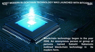 Blockchain technology began in the year
2008. An anonymous person or group of
persons named Satoshi Nakamoto
outlined blockchain technology in its
modern form.
 