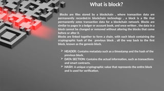 What is block?
Blocks are files stored by a blockchain , where transaction data are
permanently recorded.In blockchain technology , a block is a file that
permanently sotes transaction data for a blockchain network. Blocks are
similar to pages in a ledger or account book, and once written , the data in a
block cannot be changed or removed without altering the blocks that come
before or after it.
Blocks are linked together to form a chain, with each block containing the
cryptographic hash of the previous block , all the way back to the first
block, known as the genesis block.
 HEADER: Contains metadata such as a timestamp and the hash of the
previous block.
 DATA SECTION: Contains the actual information, such as transactions
and smart contracts.
 HASH: A unique cryptographic value that represents the entire block
and is used for verification.
 