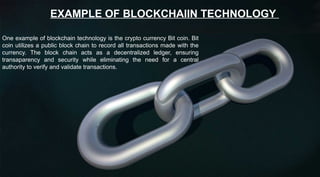 EXAMPLE OF BLOCKCHAIIN TECHNOLOGY
One example of blockchain technology is the crypto currency Bit coin. Bit
coin utilizes a public block chain to record all transactions made with the
currency. The block chain acts as a decentralized ledger, ensuring
transaparency and security while eliminating the need for a central
authority to verify and validate transactions.
 