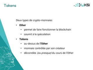 Tokens
Deux types de crypto-monnaies
• Ether
• permet de faire fonctionner la blockchain
• soumit à la spéculation
• Tokens
• au-dessus de l’Ether
• monnaie contrôlée par son créateur
• décorrelée (ou presque) du cours de l’Ether
30
 