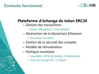 Contexte fonctionnel
Plateforme d’échange de token ERC20
– Gestion des transactions
• Envoi / Réception / Consultation
– Abstraction de la blockchain Ethereum
• Fourniture en Ether
– Gestion de la sécurité des comptes
– Modèle de rémunération
– Politique monétaire
• Liquidités : 40 M de tokens, 18 décimales
• Taux de change 1€ = 1 Token
35
 