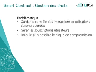 Smart Contract : Gestion des droits
Problématique
• Garder le contrôle des interactions et utilisations
du smart contract
• Gérer les souscriptions utilisateurs
• Isoler le plus possible le risque de compromission
46
 