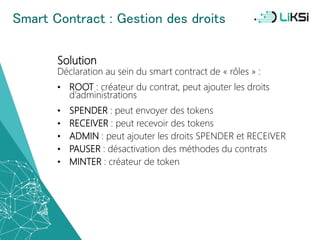 Smart Contract : Gestion des droits
Solution
Déclaration au sein du smart contract de « rôles » :
• ROOT : créateur du contrat, peut ajouter les droits
d’administrations
• SPENDER : peut envoyer des tokens
• RECEIVER : peut recevoir des tokens
• ADMIN : peut ajouter les droits SPENDER et RECEIVER
• PAUSER : désactivation des méthodes du contrats
• MINTER : créateur de token
47
 