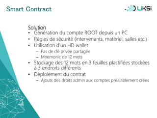 Smart Contract
Solution
• Génération du compte ROOT depuis un PC
• Règles de sécurité (intervenants, matériel, salles etc.)
• Utilisation d’un HD wallet
– Pas de clé privée partagée
– Mnemonic de 12 mots
• Stockage des 12 mots en 3 feuilles plastifiées stockées
à 3 endroits différents
• Déploiement du contrat
– Ajouts des droits admin aux comptes préalablement crées
52
 