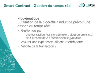 Smart Contract : Gestion du temps réel
Problématique
L’utilisation de la blockchain induit de prévoir une
gestion du temps réel :
• Gestion du gas
– Une transaction (transfert de token, ajout de droits etc.)
peut prendre de 2 à 30min selon le gas utilisé
• Assurer une expérience utilisateur satisfaisante
• Validité de la transaction ?
54
 