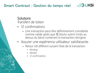 Smart Contract : Gestion du temps réel
Solutions
Transfert de token
• 12 confirmations
– Une transaction peut être définitivement considérée
comme valide après que 12 blocks soient minés au
dessus du block contenant la transaction d’origine
• Assurer une expérience utilisateur satisfaisante
– Retour UX différent suivant l’état de la transaction
• Pending
• Minted
• 12 confirmations
55
 