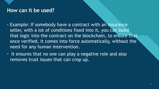Click to edit Master title style
9
How can it be used?
9
• Example: If somebody have a contract with an insurance
seller, with a lot of conditions fixed into it, you can build
that logic into the contract on the blockchain, to ensure that
once verified, it comes into force automatically, without the
need for any human intervention.
• It ensures that no one can play a negative role and also
removes trust issues that can crop up.
 