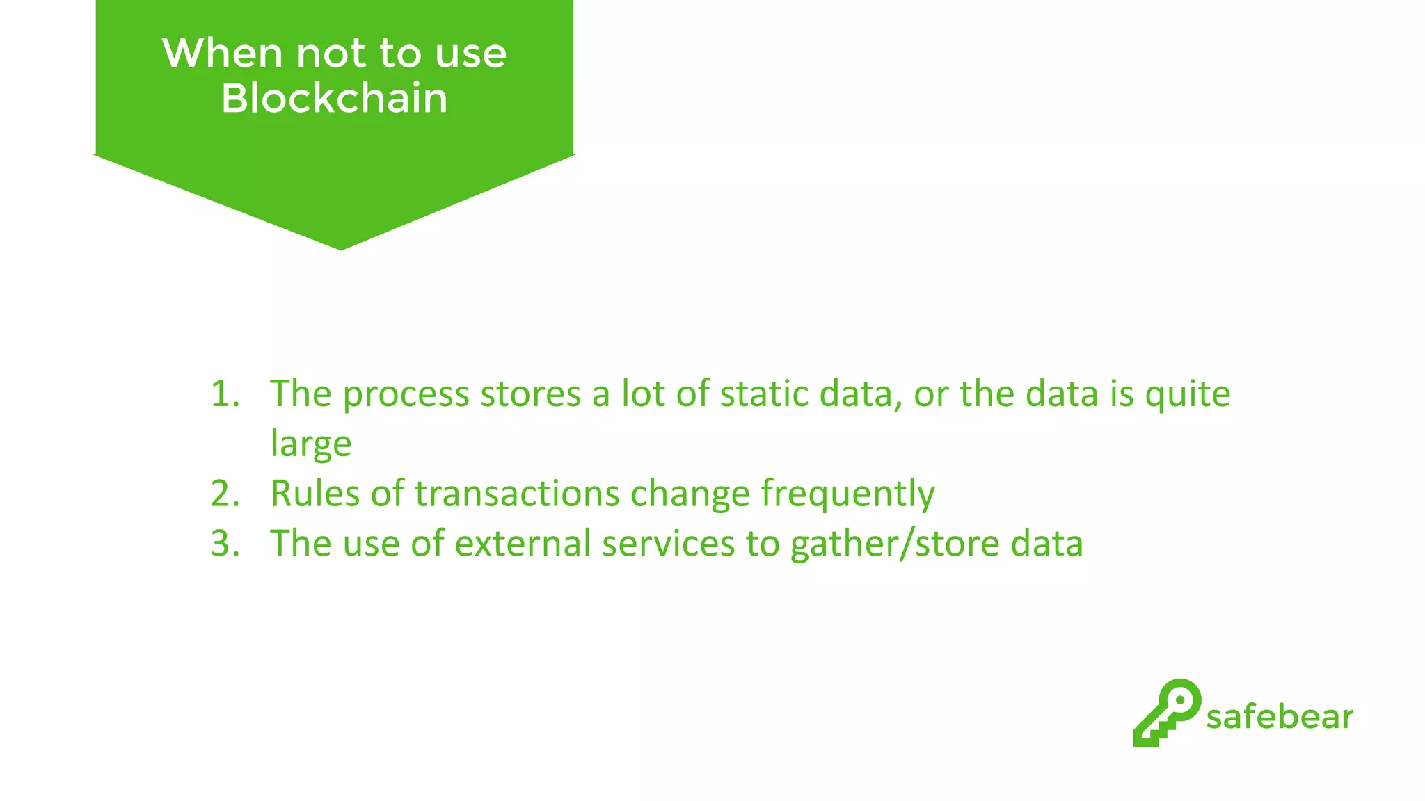 When not to use Blockchain 1. The	process	stores	a	lot	of	static	data,	or	the	data	is	quite large 2. Rules	of	transactions	change	frequently 3. The	use	of	external	services	to	gather/store	data 