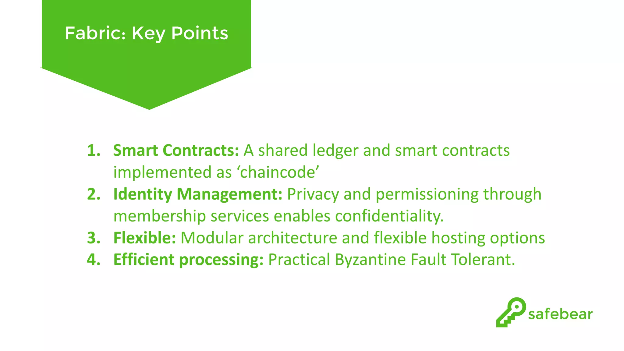 Fabric: Key Points 1. Smart	Contracts:	A	shared	ledger	and	smart	contracts implemented	as	‘chaincode’ 2. Identity	Management:	Privacy	and	permissioning through membership	services	enables	confidentiality. 3. Flexible:	Modular	architecture	and	flexible	hosting	options 4. Efficient	processing:	Practical	Byzantine	Fault	Tolerant. 