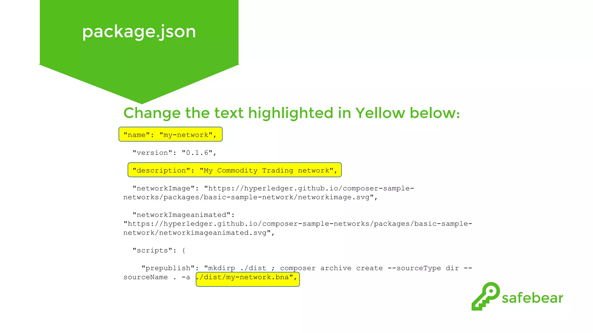 package.json Change the text highlighted in Yellow below: "name": "my-network", "version": "0.1.6", "description": "My Commodity Trading network", "networkImage": "https://hyperledger.github.io/composer-sample- networks/packages/basic-sample-network/networkimage.svg", "networkImageanimated": "https://hyperledger.github.io/composer-sample-networks/packages/basic-sample- network/networkimageanimated.svg", "scripts": { "prepublish": "mkdirp ./dist ; composer archive create --sourceType dir -- sourceName . -a ./dist/my-network.bna", 