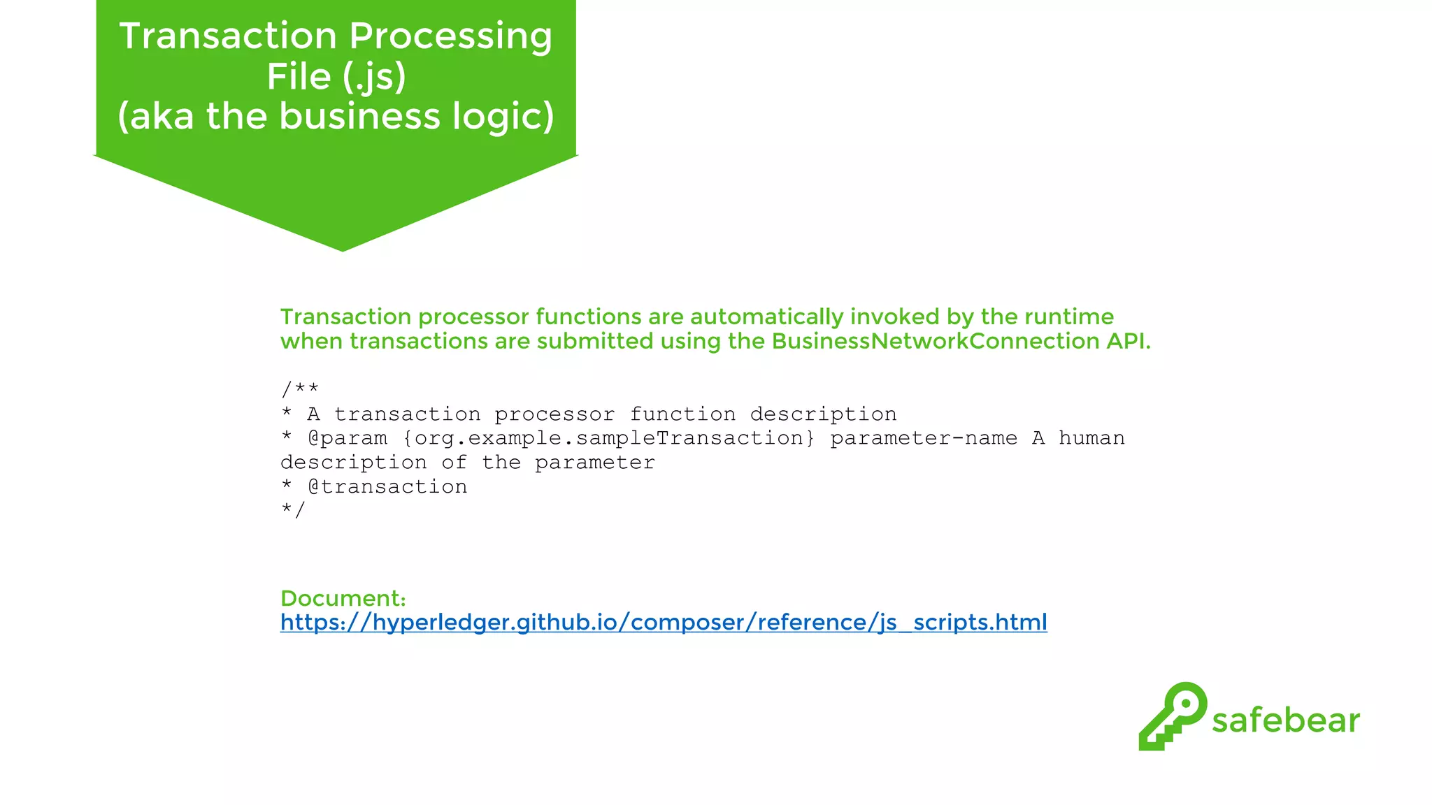 Transaction Processing File (.js) (aka the business logic) Transaction processor functions are automatically invoked by the runtime when transactions are submitted using the BusinessNetworkConnection API. /** * A transaction processor function description * @param {org.example.sampleTransaction} parameter-name A human description of the parameter * @transaction */ Document: https://hyperledger.github.io/composer/reference/js_scripts.html 