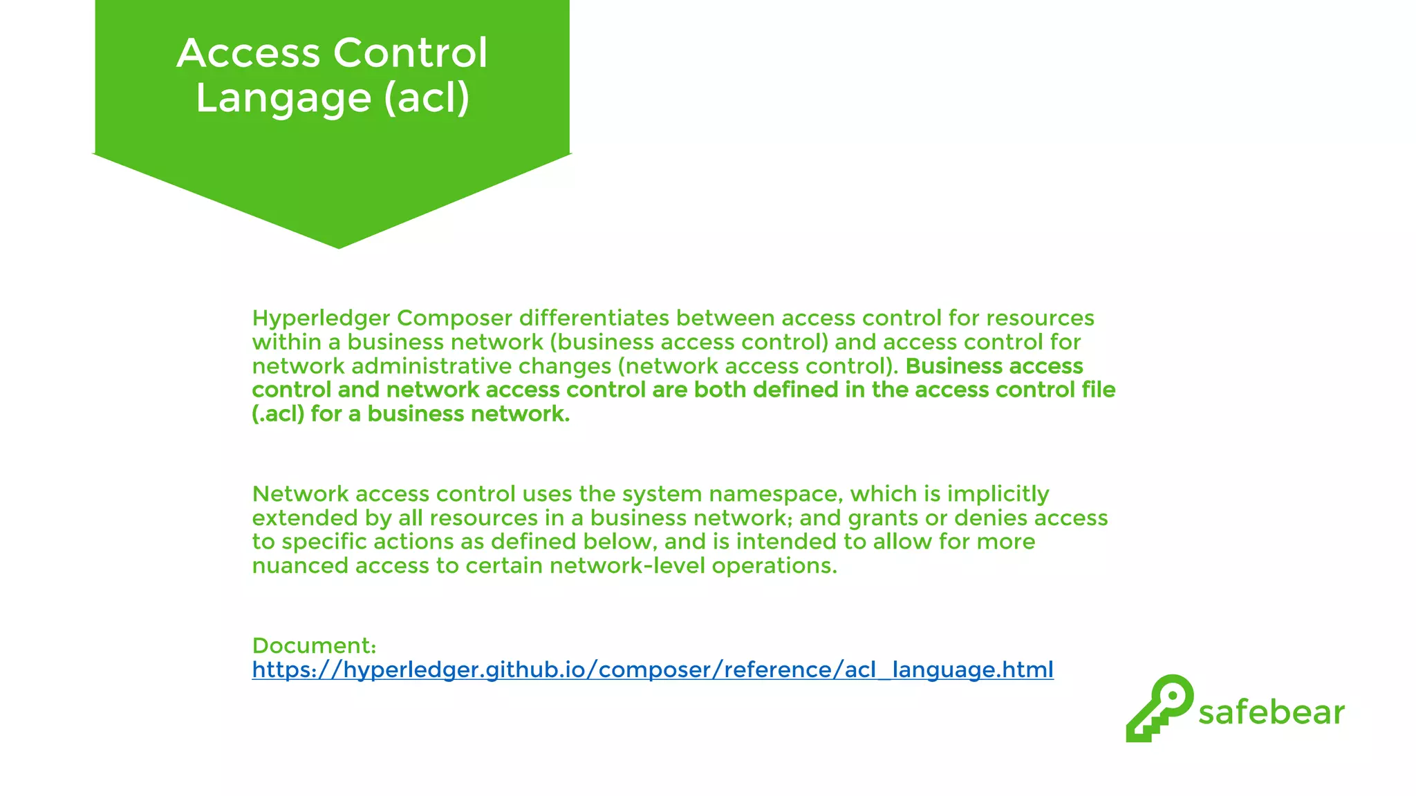 Access Control Langage (acl) Hyperledger Composer differentiates between access control for resources within a business network (business access control) and access control for network administrative changes (network access control). Business access control and network access control are both defined in the access control file (.acl) for a business network. Network access control uses the system namespace, which is implicitly extended by all resources in a business network; and grants or denies access to specific actions as defined below, and is intended to allow for more nuanced access to certain network-level operations. Document: https://hyperledger.github.io/composer/reference/acl_language.html 