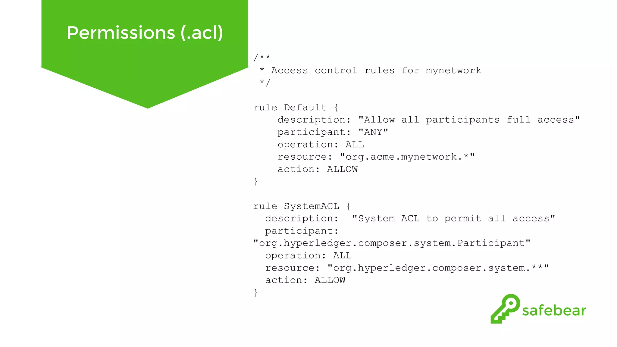 Permissions (.acl) /** * Access control rules for mynetwork */ rule Default { description: "Allow all participants full access" participant: "ANY" operation: ALL resource: "org.acme.mynetwork.*" action: ALLOW } rule SystemACL { description: "System ACL to permit all access" participant: "org.hyperledger.composer.system.Participant" operation: ALL resource: "org.hyperledger.composer.system.**" action: ALLOW } 