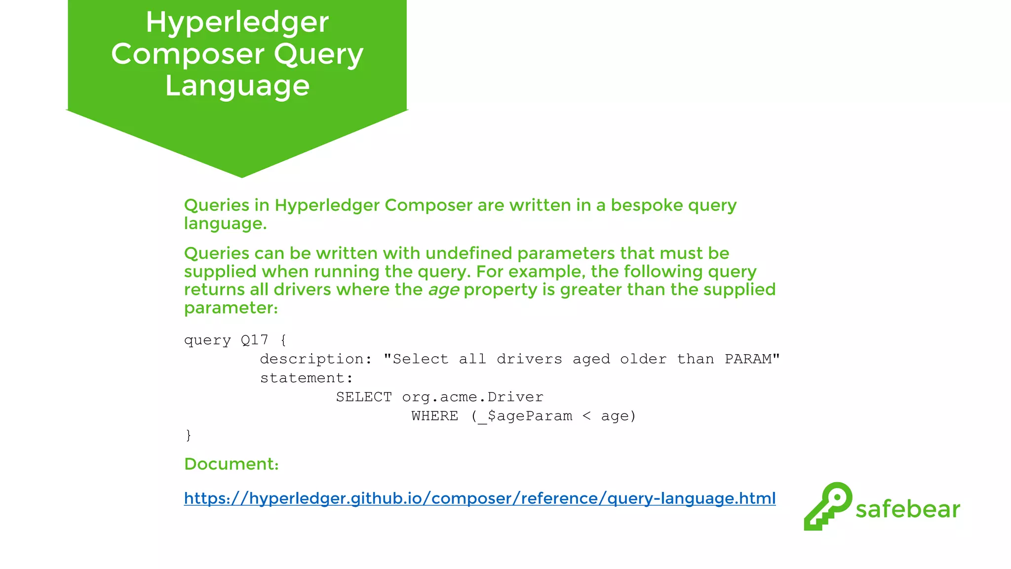 Hyperledger Composer Query Language Queries in Hyperledger Composer are written in a bespoke query language. Queries can be written with undefined parameters that must be supplied when running the query. For example, the following query returns all drivers where the age property is greater than the supplied parameter: query Q17 { description: "Select all drivers aged older than PARAM" statement: SELECT org.acme.Driver WHERE (_$ageParam < age) } Document: https://hyperledger.github.io/composer/reference/query-language.html 
