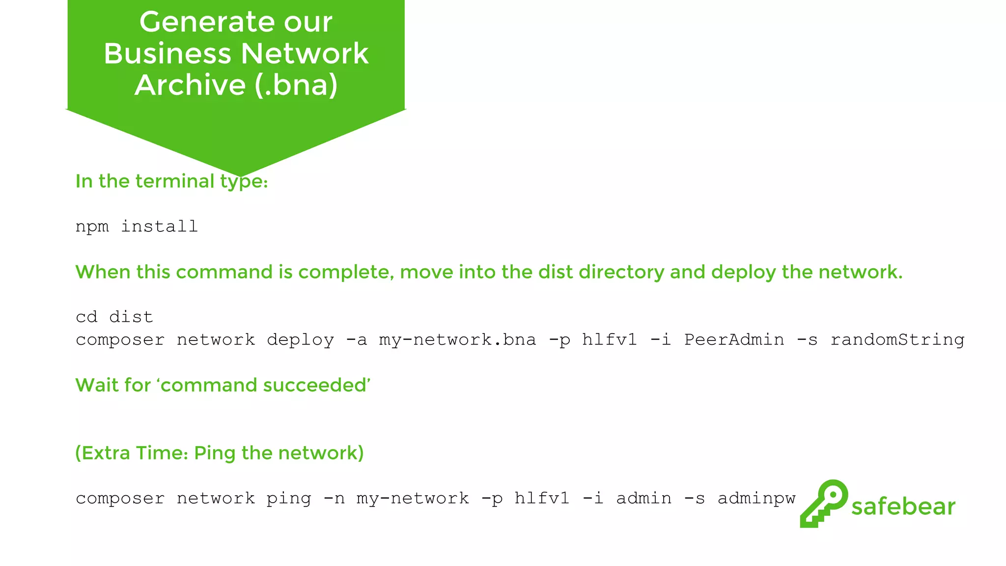 Generate our Business Network Archive (.bna) In the terminal type: npm install When this command is complete, move into the dist directory and deploy the network. cd dist composer network deploy -a my-network.bna -p hlfv1 -i PeerAdmin -s randomString Wait for ‘command succeeded’ (Extra Time: Ping the network) composer network ping -n my-network -p hlfv1 -i admin -s adminpw 