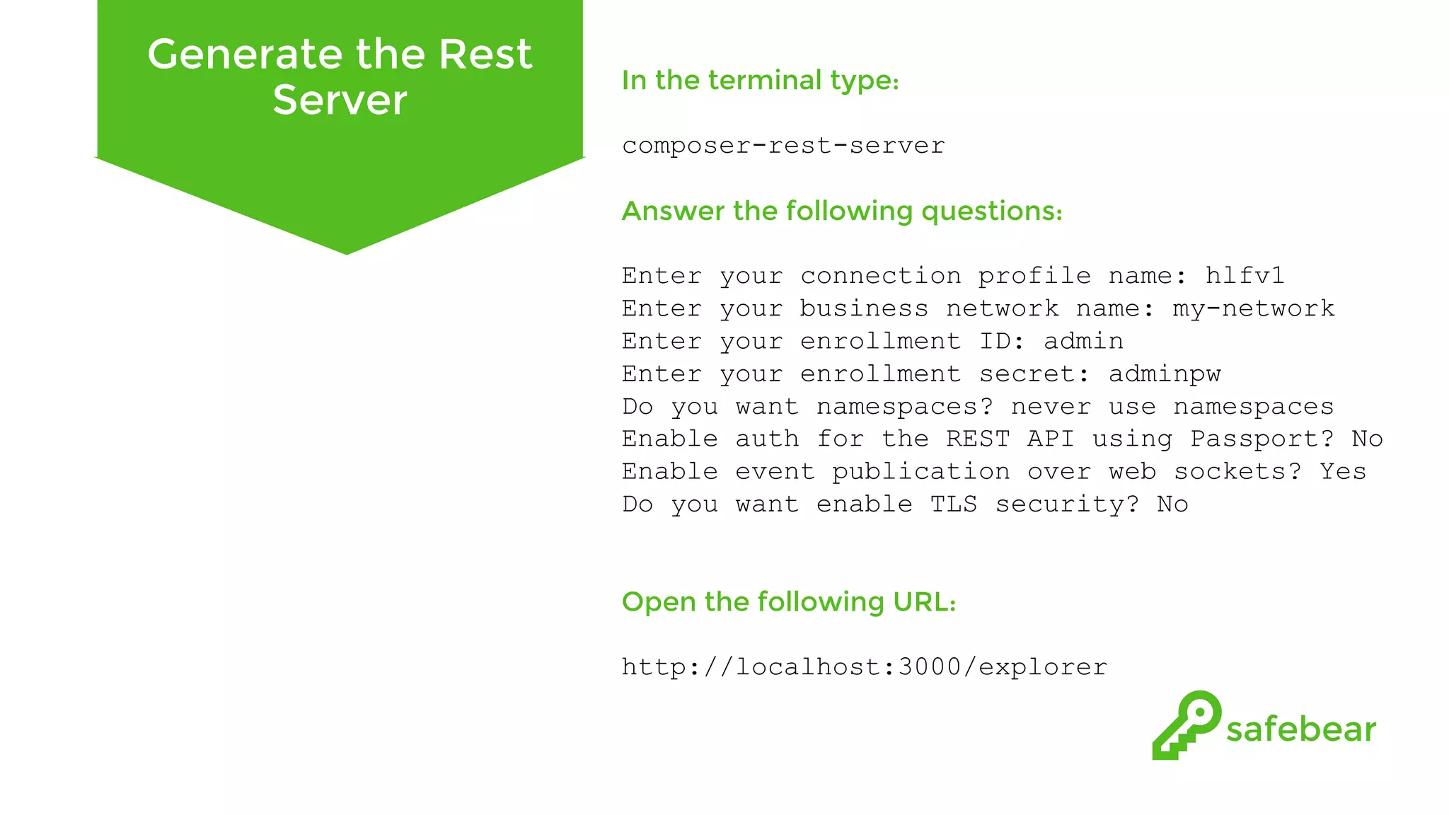 Generate the Rest Server In the terminal type: composer-rest-server Answer the following questions: Enter your connection profile name: hlfv1 Enter your business network name: my-network Enter your enrollment ID: admin Enter your enrollment secret: adminpw Do you want namespaces? never use namespaces Enable auth for the REST API using Passport? No Enable event publication over web sockets? Yes Do you want enable TLS security? No Open the following URL: http://localhost:3000/explorer 