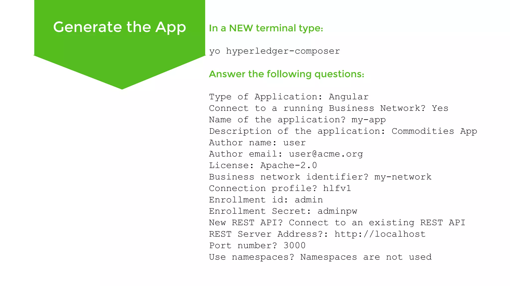 Generate the App In a NEW terminal type: yo hyperledger-composer Answer the following questions: Type of Application: Angular Connect to a running Business Network? Yes Name of the application? my-app Description of the application: Commodities App Author name: user Author email: user@acme.org License: Apache-2.0 Business network identifier? my-network Connection profile? hlfv1 Enrollment id: admin Enrollment Secret: adminpw New REST API? Connect to an existing REST API REST Server Address?: http://localhost Port number? 3000 Use namespaces? Namespaces are not used 