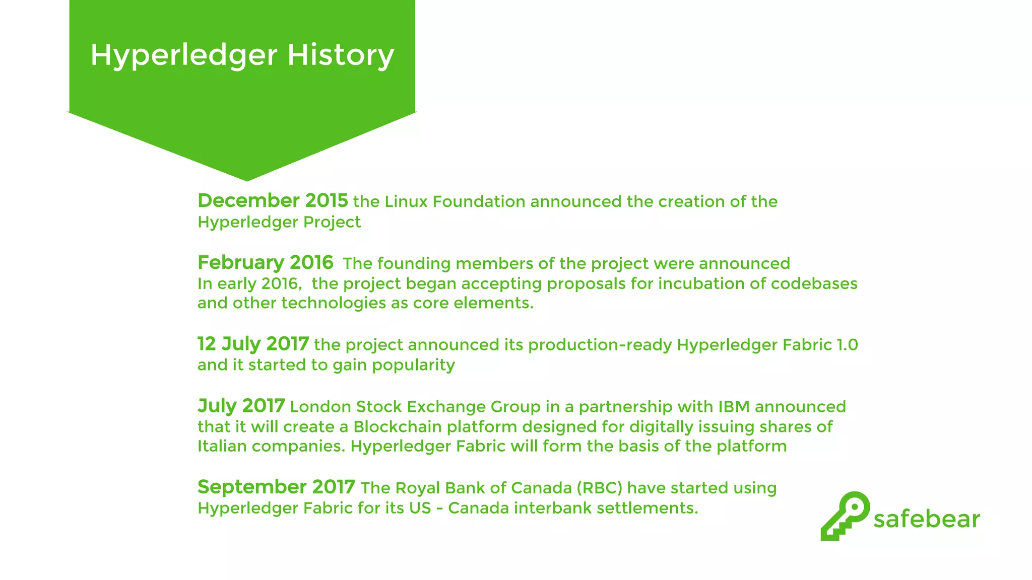 Hyperledger History December 2015 the Linux Foundation announced the creation of the Hyperledger Project February 2016 The founding members of the project were announced In early 2016, the project began accepting proposals for incubation of codebases and other technologies as core elements. 12 July 2017 the project announced its production-ready Hyperledger Fabric 1.0 and it started to gain popularity July 2017 London Stock Exchange Group in a partnership with IBM announced that it will create a Blockchain platform designed for digitally issuing shares of Italian companies. Hyperledger Fabric will form the basis of the platform September 2017 The Royal Bank of Canada (RBC) have started using Hyperledger Fabric for its US - Canada interbank settlements. 